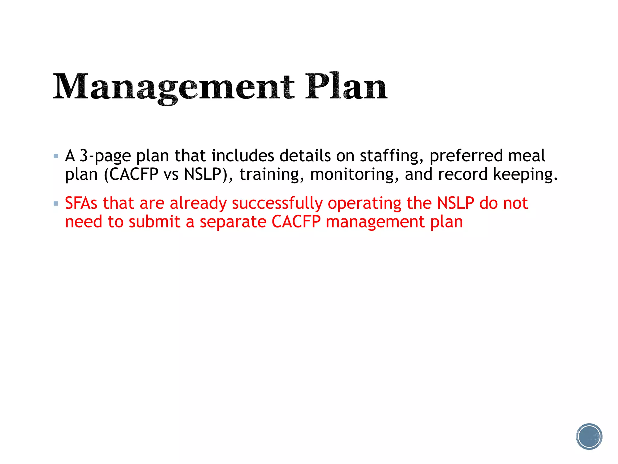  A 3-page plan that includes details on staffing, preferred meal 
plan (CACFP vs NSLP), training, monitoring, and record keeping. 
 SFAs that are already successfully operating the NSLP do not 
need to submit a separate CACFP management plan 
 