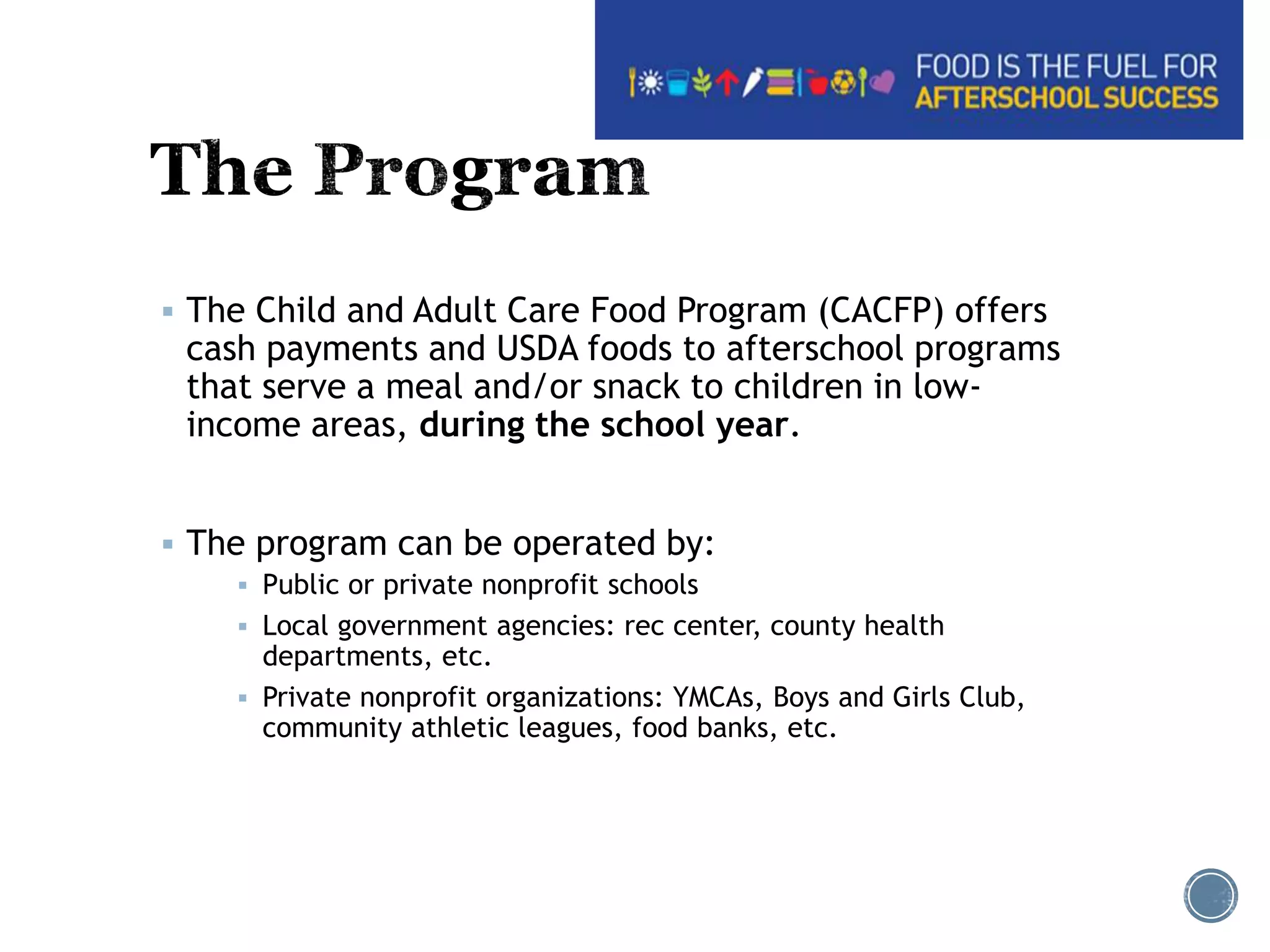  The Child and Adult Care Food Program (CACFP) offers 
cash payments and USDA foods to afterschool programs 
that serve a meal and/or snack to children in low-income 
areas, during the school year. 
 The program can be operated by: 
 Public or private nonprofit schools 
 Local government agencies: rec center, county health 
departments, etc. 
 Private nonprofit organizations: YMCAs, Boys and Girls Club, 
community athletic leagues, food banks, etc. 
 