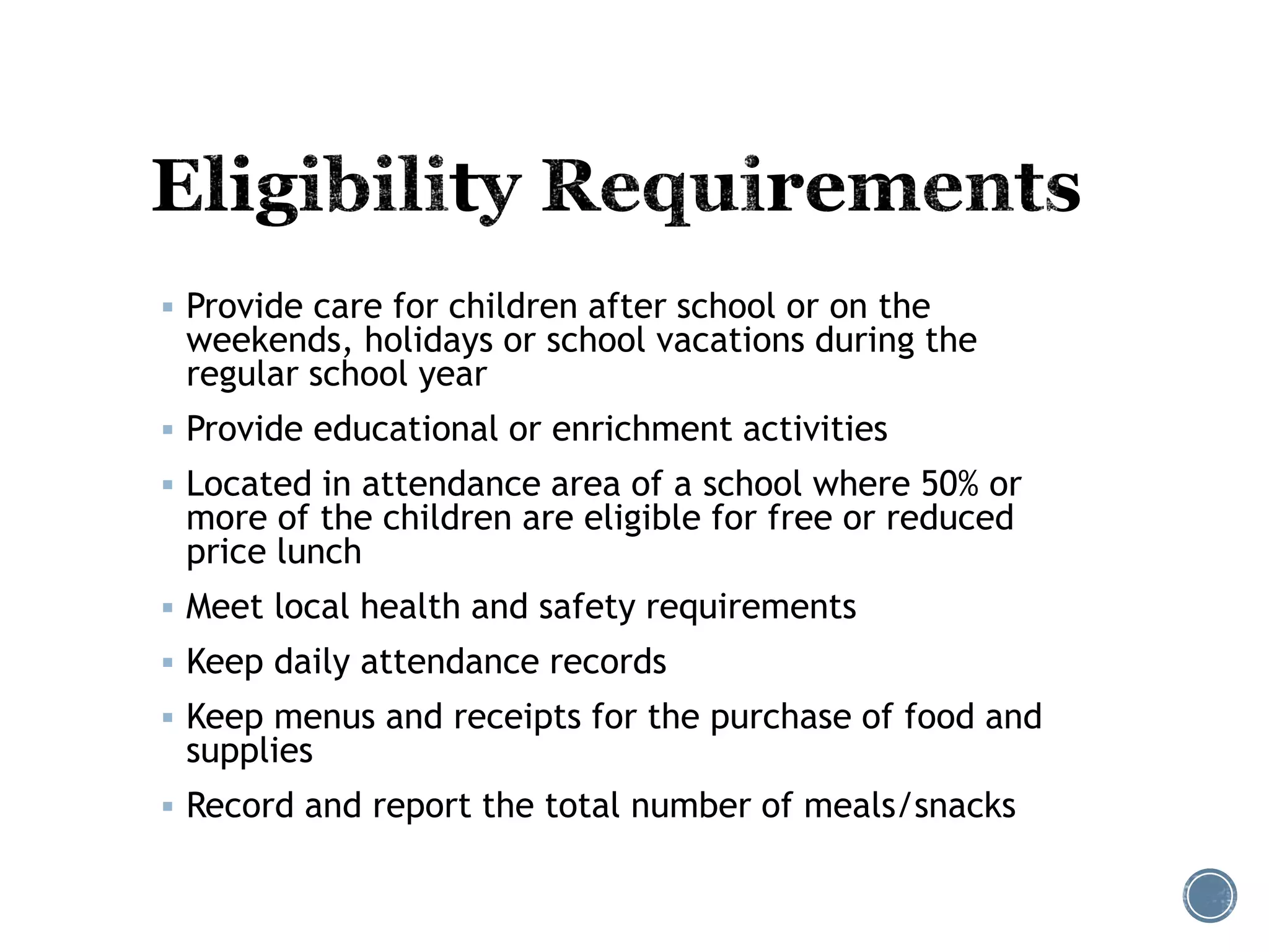  Provide care for children after school or on the 
weekends, holidays or school vacations during the 
regular school year 
 Provide educational or enrichment activities 
 Located in attendance area of a school where 50% or 
more of the children are eligible for free or reduced 
price lunch 
 Meet local health and safety requirements 
 Keep daily attendance records 
 Keep menus and receipts for the purchase of food and 
supplies 
 Record and report the total number of meals/snacks 
 