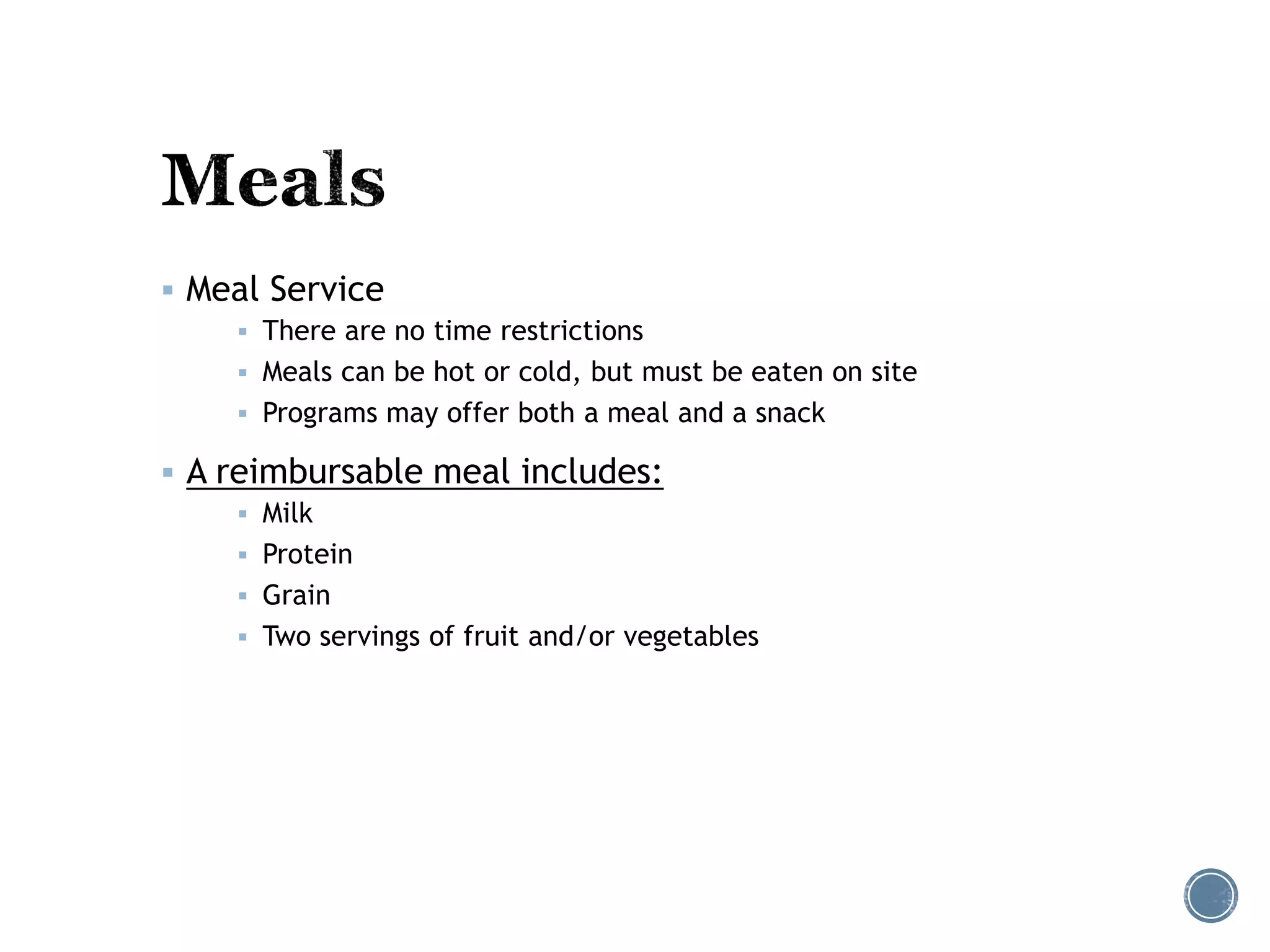  Meal Service 
 There are no time restrictions 
 Meals can be hot or cold, but must be eaten on site 
 Programs may offer both a meal and a snack 
 A reimbursable meal includes: 
 Milk 
 Protein 
 Grain 
 Two servings of fruit and/or vegetables 
 