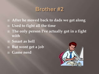 







After he moved back to dads we get along
Used to fight all the time
The only person I've actually got in a fight
with
Smart as hell
But wont get a job
Game nerd

 