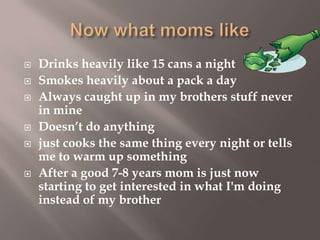 









Drinks heavily like 15 cans a night
Smokes heavily about a pack a day
Always caught up in my brothers stuff never
in mine
Doesn’t do anything
just cooks the same thing every night or tells
me to warm up something
After a good 7-8 years mom is just now
starting to get interested in what I'm doing
instead of my brother

 