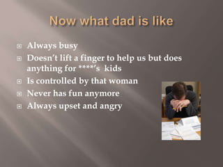 






Always busy
Doesn’t lift a finger to help us but does
anything for ****’s kids
Is controlled by that woman
Never has fun anymore
Always upset and angry

 