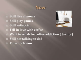 







Still live at moms
Still play games
Still antisocial
Fell in love with coffee
Went to rehab for coffee addiction ( Joking )
Still not talking to dad
I'm a uncle now

 