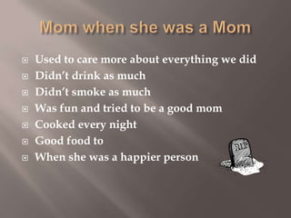 







Used to care more about everything we did
Didn’t drink as much
Didn’t smoke as much
Was fun and tried to be a good mom
Cooked every night
Good food to
When she was a happier person

 