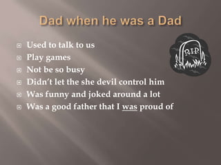 






Used to talk to us
Play games
Not be so busy
Didn’t let the she devil control him
Was funny and joked around a lot
Was a good father that I was proud of

 