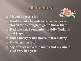 








Moved houses a lot
Hard to make friends because we never
stayed long enough to get to know them
Had two cats I remember vividly Godzilla
and jasper
Had a husky at one house that ran away
Played games a lot
My brother moved to moms and my uncle
died vary bad year

 