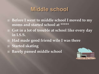 







Before I went to middle school I moved to my
moms and started school at *****
Got in a lot of trouble at school like every day
in I.S.S.
Had made good friend wile I was there
Started skating
Barely passed middle school

 