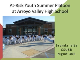 At-Risk Youth Summer Platoon
 at Arroyo Valley High School




                      Brenda Isita
                         CSUSB
                       Mgmt 306
 