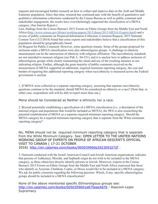 requests and encouraged further research on how to collect and improve data on the Arab and Middle
Easterner population. Since that time, research has continued and, with the benefit of quantitative and
qualitative information collections conducted by the Census Bureau as well as public comment and
stakeholder engagement, the results have overwhelmingly supported the classification of a MENA
category. (See Interim Report.)
Last, findings from the Census Bureau's 2015 Forum on Ethnic Groups from the Middle East and North
Africa (http://www.census.gov/library/working-papers/2015/demo/2015-MENA-Experts.html) and a
review of public comments on Proposed Information Collection; Comment Request; 2015 National
Content Test (12/2/2014) found that some experts and stakeholders believe that a classification of this
population should be geographically based.
(b) Request for Public Comment: However, some questions remain. Some of the groups proposed for
inclusion under a MENA classification were also ethnoreligious groups. A challenge to ethnicity
measurement can be the intersection of ethnicity with religious affiliation. The race/ethnicity standards
are not intended to measure religion (see Pub. L. 94-521), and it is unclear how to address inclusion of
ethnoreligious groups while clearly maintaining the intent and use of the resulting measure as not
indicating religion. Further, although the great majority of public comments received on the
measurement of MENA supported an additional, required minimum reporting category, the cost and
burden of requiring this additional reporting category when race/ethnicity is measured across the Federal
government is unclear.
1. If MENA were collected as a separate reporting category, assuming that separate race/ethnicity
questions continue to be the standard, should MENA be considered an ethnicity or a race? [Note that, in
either case, respondents still will be able to report more than one.]
Mena should be Considered as Neither a ethnicity nor a race.
2. Beyond potentially establishing a specification of a MENA classification (i.e., a description of the
national origins and populations that would be included as MENA), the IWG is also researching the
potential establishment of MENA as a separate required minimum reporting category. Should the
MENA category be a required minimum reporting category that is separate from the White minimum
reporting category?
No, MENA should not be required minimum reporting category that is separate
from the White Minimum Category. See: OPEN LETTER TO THE UNITED NATIONS
WORKING GROUP OF EXPERTS ON PEOPLE OF AFRICAN DESCENT’S OFFICIAL
VISIT TO CANADA ( 17-21 OCTOBER
2016). http://en.calameo.com/books/005039960e2923093272f .
3. Outreach conducted with the Israeli American Council and Jewish American organizations indicates
that persons of Ashkenazi, Mizrahi, and Sephardi origin do not wish to be included in the MENA
category, as these ethnicities directly identify persons as Jewish. Moreover, experts at the Census
Bureau's 2015 Forum on Ethnic Groups from the Middle East and North Africa expressed that those
who identify as Assyrian, Chaldean, Coptic, or Druze would like to be included in a MENA category.
We ask for public comment regarding the following question: Which, if any, specific ethnoreligious
groups should be included in a MENA classification?
None of the above mentioned specific Ethnoreligious groups see:
http://en.calameo.com/books/0050399601a875eae4d7b - Rascism-Leper
Supremacy
 