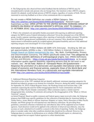 4. The Subgroup has also observed from initial feedback that the definition of MENA may be
misunderstood to include only persons who are foreign born. Our intention is that a MENA category,
should it be adopted, would include persons of MENA origins, regardless of country of birth. We are
interested in receiving feedback as to how to best communicate this to respondents.
Do not create a MENA Definition nor create a MENA Category. See:
http://en.calameo.com/books/0050399601a875eae4d7b - Rascism-Leper
Supremacy and See: OPEN LETTER TO THE UNITED NATIONS WORKING GROUP OF
EXPERTS ON PEOPLE OF AFRICAN DESCENT’S OFFICIAL VISIT TO CANADA ( 17-
21 OCTOBER 2016). http://en.calameo.com/books/005039960e2923093272f
5. What is the estimated cost and public burden associated with requiring an additional reporting
category for MENA across Federal information collections? Given the estimated size of the MENA
group, would a separate reporting category allow reporting of statistically reliable estimates? Would the
size of the MENA group present confidentiality or privacy concerns? How should the anticipated
improvement in information quality be weighed against anticipated feasibility and cost if the additional
reporting category were encouraged? If it were required?
Estimated Cost $42 Trillion Dollars US GDP/ $74.31tn/year. Dividing by 365 we
get approximately $200bn a day / $50 Billion Dollars in Internet Transactions –
Google Search on Global transactions Per day; No; Both, Confidentiality, Privacy
and Discrimination Concerns; The IPEDS specifically states that “The categories do
not denote scientific definitions of anthropological origins. See: IPEDS Definitions
of Race and Ethnicity - https://nces.ed.gov/ipeds/Section/definitions so to weigh
information quality against feasibility regarding persons that do not exist is not
realistic. see: :At-sik-hata :Nation of :Yamassee-Moors UN Questionnaire -
Response the promotion of a democratic and equitable international order on the
impact of economic and financial policies, especially those of the World Bank and
the International Monetary Fund, on a democratic and equitable international
order http://en.calameo.com/books/00503996091d7aa23ad88 .
3. Additional Minimum Reporting Categories
The initial review of the 1997 standards did not identify additional, minimum reporting categories for
detailed race/ethnicity groups as an element for evaluation. However, during the public comment period
for September 30, 2016's Federal Register Notice, the Working Group received more than 1,200
comments expressing the need for further disaggregated data for Asian communities and Native
Hawaiian or Other Pacific Islander communities. Other comments express a similar need for
disaggregated data, including 10 comments advocating for the disaggregation of the “Black or African
American” category.
(a) Initial Proposal: Based on public comment and Federal agency input received to date, the Subgroup
proposes that OMB issue specific guidelines for the collection of detailed data for American Indian or
Alaska Native, Asian, Black or African American, Hispanic or Latino, Native Hawaiian or Other Pacific
Islander, and White groups for self-reported race and ethnicity collections. By providing these
guidelines, consistent collection of detailed race and ethnicity data will be supported across Federal
agencies. Such direction would not be applied to the collection of observed race/ethnicity, since the
accuracy at such a detailed level would be a concern in this form of reporting. Further, the Subgroup
plans to consider under what other conditions detailed data should not be collected. However, the
Subgroup plans to continue its deliberations as to whether OMB should require or, alternatively,
strongly support but not require Federal agencies to collect detailed data.
 