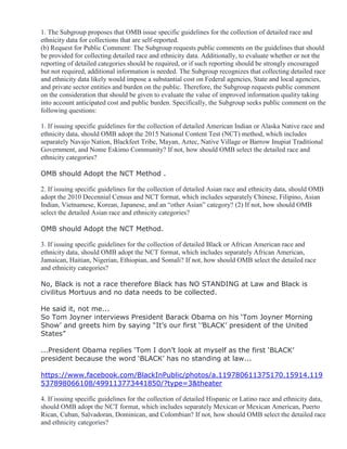 1. The Subgroup proposes that OMB issue specific guidelines for the collection of detailed race and
ethnicity data for collections that are self-reported.
(b) Request for Public Comment: The Subgroup requests public comments on the guidelines that should
be provided for collecting detailed race and ethnicity data. Additionally, to evaluate whether or not the
reporting of detailed categories should be required, or if such reporting should be strongly encouraged
but not required, additional information is needed. The Subgroup recognizes that collecting detailed race
and ethnicity data likely would impose a substantial cost on Federal agencies, State and local agencies,
and private sector entities and burden on the public. Therefore, the Subgroup requests public comment
on the consideration that should be given to evaluate the value of improved information quality taking
into account anticipated cost and public burden. Specifically, the Subgroup seeks public comment on the
following questions:
1. If issuing specific guidelines for the collection of detailed American Indian or Alaska Native race and
ethnicity data, should OMB adopt the 2015 National Content Test (NCT) method, which includes
separately Navajo Nation, Blackfeet Tribe, Mayan, Aztec, Native Village or Barrow Inupiat Traditional
Government, and Nome Eskimo Community? If not, how should OMB select the detailed race and
ethnicity categories?
OMB should Adopt the NCT Method .
2. If issuing specific guidelines for the collection of detailed Asian race and ethnicity data, should OMB
adopt the 2010 Decennial Census and NCT format, which includes separately Chinese, Filipino, Asian
Indian, Vietnamese, Korean, Japanese, and an “other Asian” category? (2) If not, how should OMB
select the detailed Asian race and ethnicity categories?
OMB should Adopt the NCT Method.
3. If issuing specific guidelines for the collection of detailed Black or African American race and
ethnicity data, should OMB adopt the NCT format, which includes separately African American,
Jamaican, Haitian, Nigerian, Ethiopian, and Somali? If not, how should OMB select the detailed race
and ethnicity categories?
No, Black is not a race therefore Black has NO STANDING at Law and Black is
civilitus Mortuus and no data needs to be collected.
He said it, not me...
So Tom Joyner interviews President Barack Obama on his ‘Tom Joyner Morning
Show’ and greets him by saying “It’s our first ‘’BLACK’ president of the United
States”
...President Obama replies ‘Tom I don’t look at myself as the first ‘BLACK’
president because the word ‘BLACK’ has no standing at law...
https://www.facebook.com/BlackInPublic/photos/a.119780611375170.15914.119
537898066108/499113773441850/?type=3&theater
4. If issuing specific guidelines for the collection of detailed Hispanic or Latino race and ethnicity data,
should OMB adopt the NCT format, which includes separately Mexican or Mexican American, Puerto
Rican, Cuban, Salvadoran, Dominican, and Colombian? If not, how should OMB select the detailed race
and ethnicity categories?
 