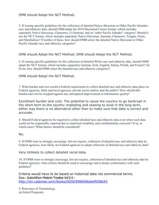 OMB should Adopt the NCT Method.
5. If issuing specific guidelines for the collection of detailed Native Hawaiian or Other Pacific Islanders
race and ethnicity data, should OMB adopt the 2010 Decennial Census format, which includes
separately Native Hawaiian, Chamorro, (3) Samoan, and an “other Pacific Islander” category? Should it
use the NCT format, which includes separately Native Hawaiian, Samoan, Chamorro, Tongan, Fijian,
and Marshallese? If neither of these, how should OMB select the detailed Native Hawaiian or Other
Pacific Islander race and ethnicity categories?
OMB should Adopt the NCT Method; OMB should Adopt the NCT Method.
6. If issuing specific guidelines for the collection of detailed White race and ethnicity data, should OMB
adopt the NCT format, which includes separately German, Irish, English, Italian, Polish, and French? (4)
If not, how should OMB select the detailed race and ethnicity categories?
OMB should Adopt the NCT Method.
7. What burden and cost would a Federal requirement to collect detailed race and ethnicity data place on
Federal agencies, State and local agencies, private sector entities and the public? How should this
burden and cost be weighed against any anticipated improvement in information quality?
Exorbitant burden and cost; The potential to cause the country to go bankrupt in
the short term to the country imploding and ceasing to exist in the long term,
either way there is no alternative other than to make sure that data is correct and
accurate.
8. Should Federal agencies be required to collect detailed race and ethnicity data even when such data
could not be responsibly reported due to statistical reliability and confidentiality concerns? If so, in
which cases? What factors should be considered?
No.
9. If OMB were to strongly encourage, but not require, collection of detailed race and ethnicity data by
Federal agencies, how likely are Federal agencies to adopt collection of detailed race and ethnicity data?
Very Unlikely to collect detailed racial data.
10. If OMB were to strongly encourage, but not require, collection of detailed race and ethnicity data by
Federal agencies, what criteria should be used to encourage and evaluate conformance with such
guidance?
Criteria would have to be based on historical data not commercial terms.
See: Autochthon MelaninTreatise Vol Ii 6 -
http://en.calameo.com/books/00503996066de4f038e93
4. Relevance of Terminology
(a) Initial Proposals:
 