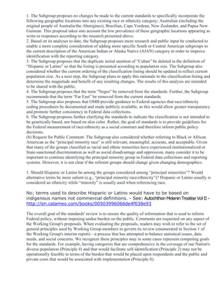 1. The Subgroup proposes no changes be made to the current standards to specifically incorporate the
following geographic locations into any existing race or ethnicity category: Australian (including the
original people of Australia/the Aborigines), Brazilian, Cape Verdean, New Zealander, and Papua New
Guinean. This proposal takes into account the low prevalence of these geographic locations appearing as
write-in responses according to the research presented above.
2. Based on its analyses to date, the Subgroup proposes more research and public input be conducted to
enable a more complete consideration of adding more specific South or Central American subgroups to
the current description of the American Indian or Alaska Native (AIAN) category in order to improve
identification with the reporting category.
3. The Subgroup proposes that the duplicate initial mention of “Cuban” be deleted in the definition of
“Hispanic or Latino” so that the listing is presented according to population size. The Subgroup also
considered whether the current ordering of the classification listing should be updated to reflect current
population size. As a next step, the Subgroup plans to apply this rationale to the classification listing and
determine the magnitude and benefit of any resulting changes. The results of this analysis are intended
to be shared with the public.
4. The Subgroup proposes that the term “Negro” be removed from the standards. Further, the Subgroup
recommends that the term “Far East” be removed from the current standards.
5. The Subgroup also proposes that OMB provide guidance to Federal agencies that race/ethnicity
coding procedures be documented and made publicly available, as this would allow greater transparency
and promote further consistency in Federal data collections.
6. The Subgroup proposes further clarifying the standards to indicate the classification is not intended to
be genetically based, nor based on skin color. Rather, the goal of standards is to provide guidelines for
the Federal measurement of race/ethnicity as a social construct and therefore inform public policy
decisions.
(b) Request for Public Comment: The Subgroup also considered whether referring to Black or African
American as the “principal minority race” is still relevant, meaningful, accurate, and acceptable. Given
that many of the groups classified as racial and ethnic minorities have experienced institutionalized or
State-sanctioned discrimination as well as social disadvantage and oppression, many consider it to be
important to continue identifying the principal minority group in Federal data collections and reporting
systems. However, it is not clear if the referent groups should change given changing demographics.
1. Should Hispanic or Latino be among the groups considered among “principal minorities”? Would
alternative terms be more salient (e.g., “principal minority race/ethnicity”)? Hispanic or Latino usually is
considered an ethnicity while “minority” is usually used when referencing race.
No; terms used to describe Hispanic or Latino would have to be based on
indigenous names not commercial definitions. - See: Autochthon Melanin Treatise Vol II -
http://en.calameo.com/books/00503996066de4f038e93
The overall goal of the standards' review is to ensure the quality of information that is used to inform
Federal policy, without imposing undue burden on the public. Comments are requested on any aspect of
the Working Group's proposals. When evaluating the proposals, readers may wish to refer to the set of
general principles used by Working Group members to govern its review (enumerated in Section 1 of
the Working Group's interim report)—a process that has attempted to balance statistical issues, data
needs, and social concerns. We recognize these principles may in some cases represent competing goals
for the standards. For example, having categories that are comprehensive in the coverage of our Nation's
diverse population (Principle 4) and that would facilitate self-identification (Principle 2) may not be
operationally feasible in terms of the burden that would be placed upon respondents and the public and
private costs that would be associated with implementation (Principle 8).
 