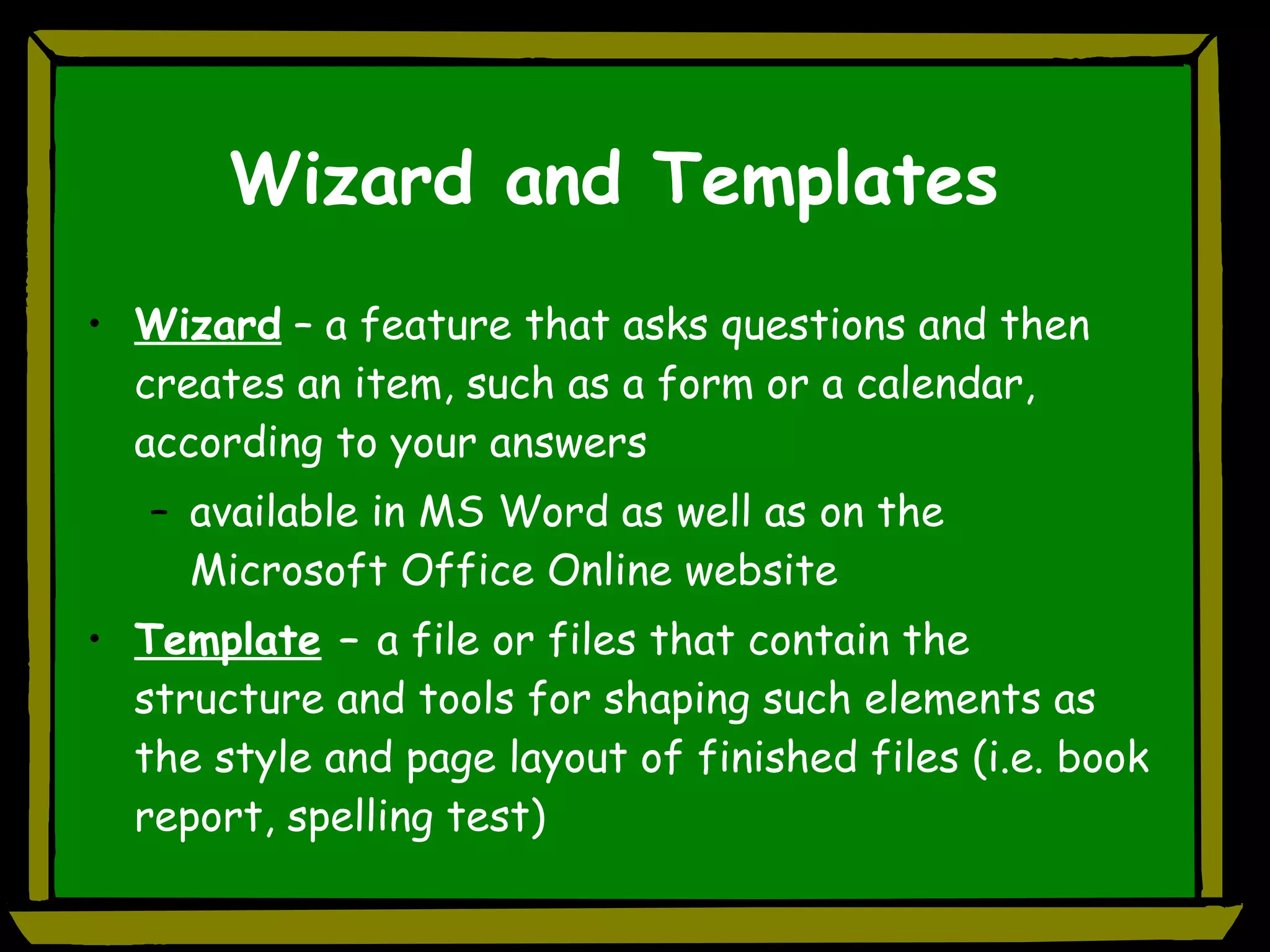 Wizard and Templates Wizard  – a feature that asks questions and then creates an item, such as a form or a calendar, according to your answers available in MS Word as well as on the Microsoft Office Online website Template  –  a file or files that contain the structure and tools for shaping such elements as the style and page layout of finished files (i.e. book report, spelling test) 