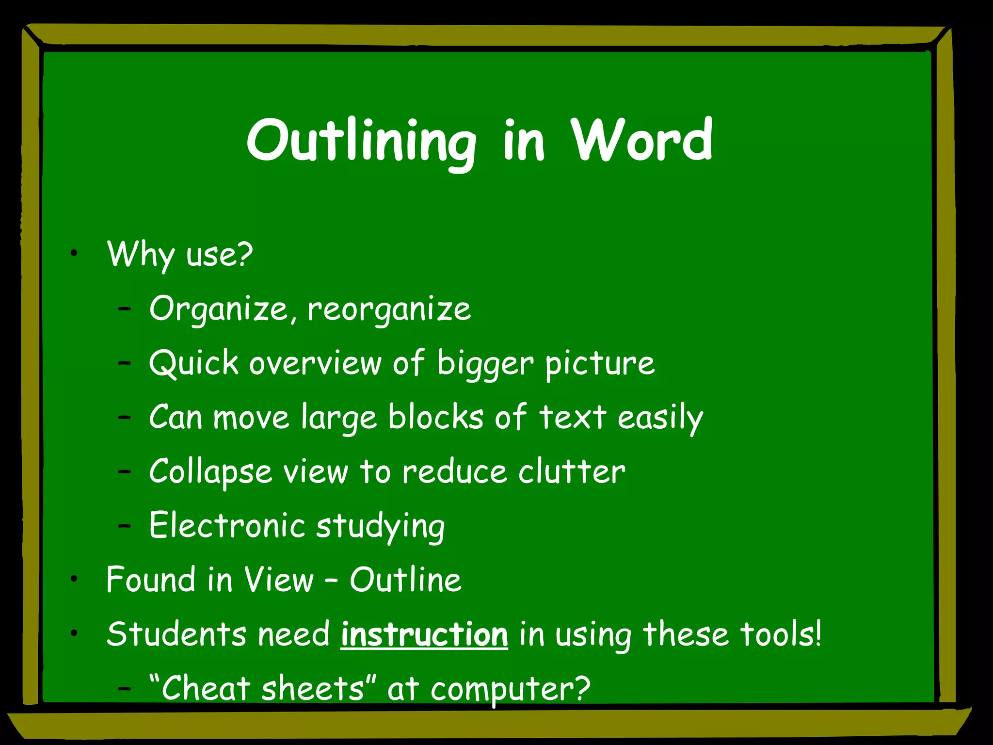 Outlining in Word Why use? Organize, reorganize Quick overview of bigger picture Can move large blocks of text easily Collapse view to reduce clutter Electronic studying Found in View – Outline Students need  instruction  in using these tools! “Cheat sheets” at computer? 