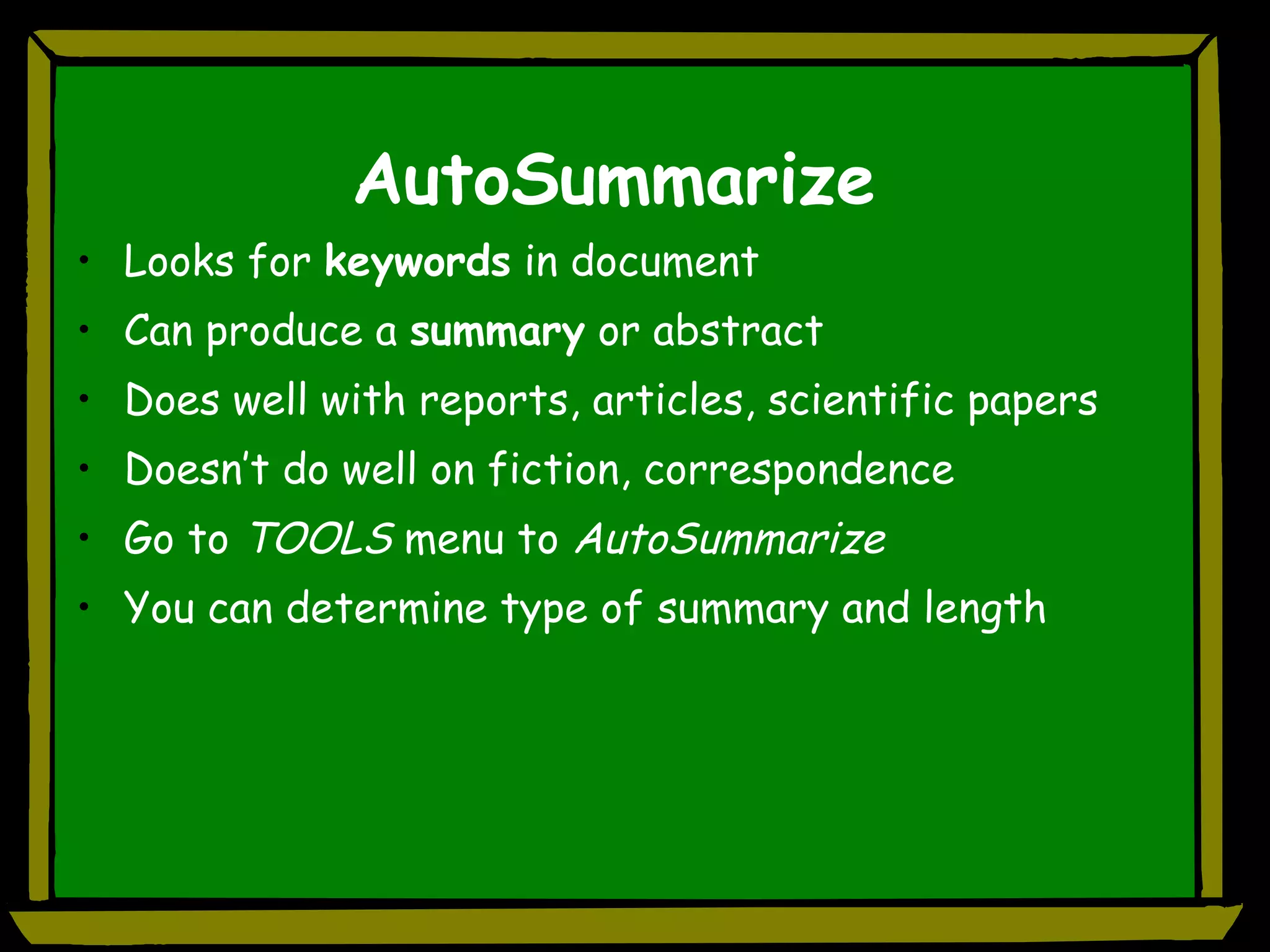 AutoSummarize Looks for  keywords  in document Can produce a  summary  or abstract Does well with reports, articles, scientific papers Doesn’t do well on fiction, correspondence Go to  TOOLS  menu to  AutoSummarize You can determine type of summary and length 