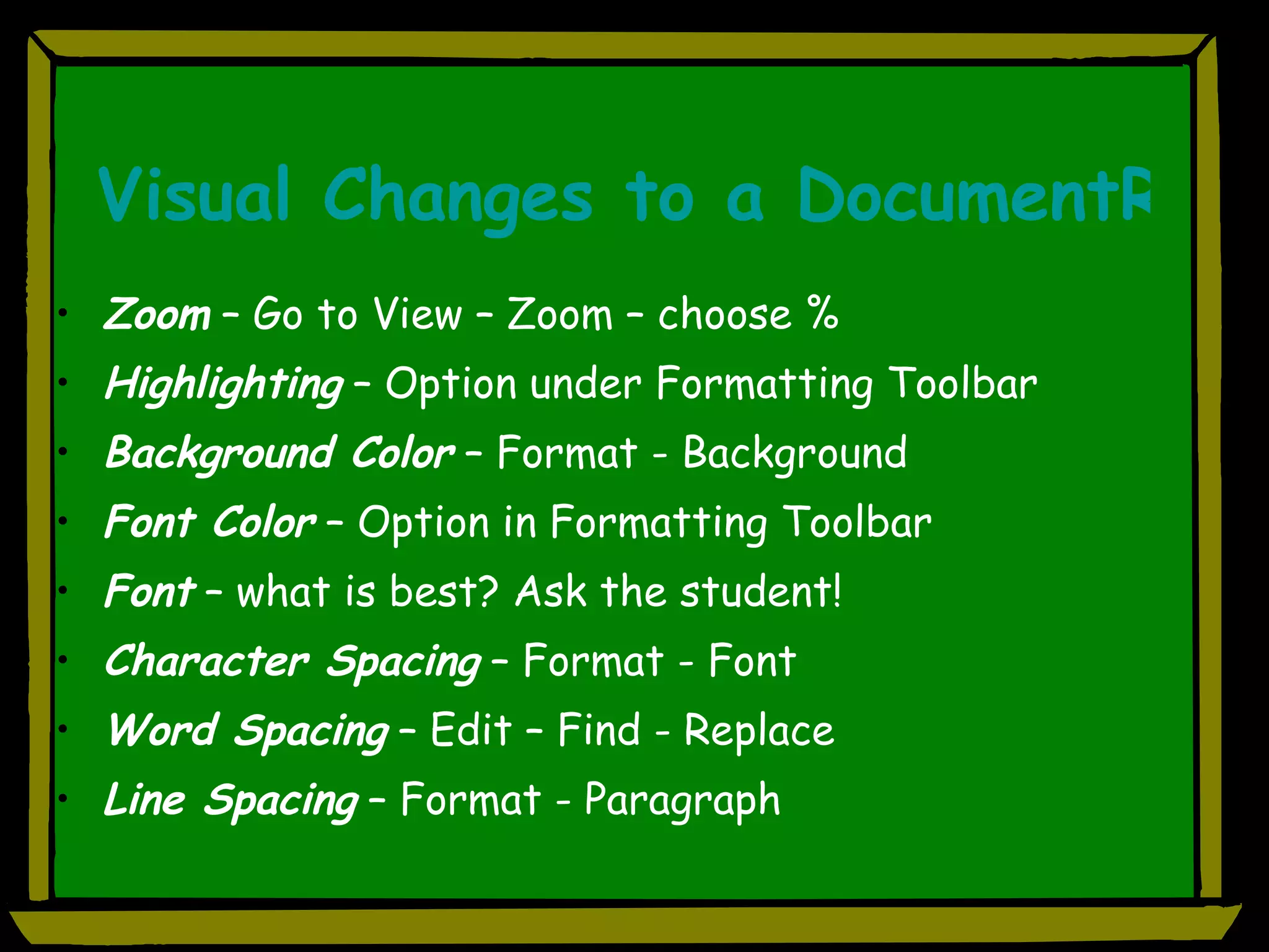 Visual Changes to a DocumentReading Issues  Zoom  – Go to View – Zoom – choose % Highlighting  – Option under Formatting Toolbar Background Color  – Format - Background Font Color  – Option in Formatting Toolbar Font  – what is best? Ask the student! Character Spacing  – Format - Font Word Spacing  – Edit – Find - Replace Line Spacing  – Format - Paragraph 