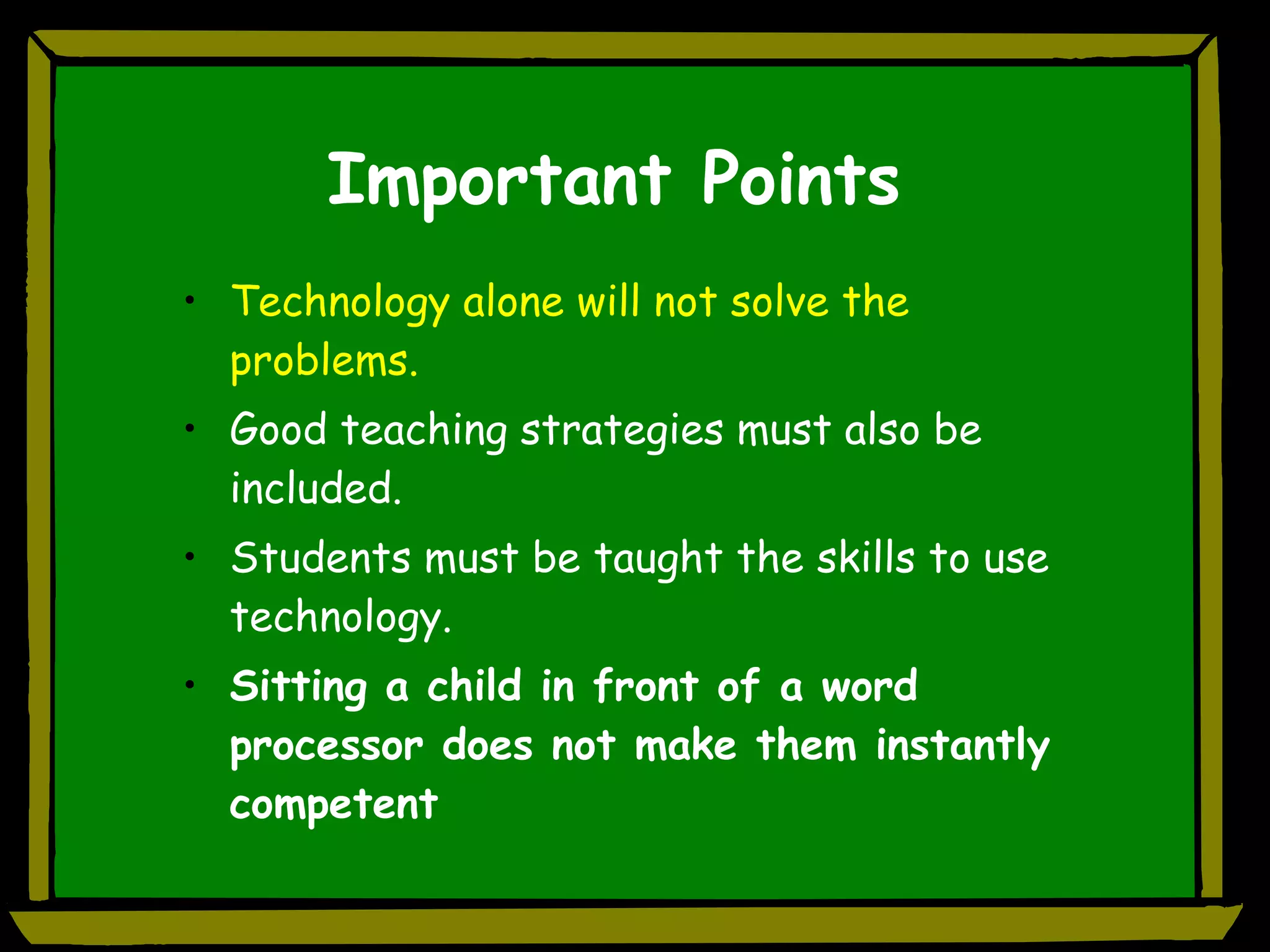 Important Points Technology alone will not solve the problems. Good teaching strategies must also be included. Students must be taught the skills to use technology. Sitting a child in front of a word processor does not make them instantly competent 