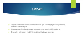 EMPATİ
 Empati başkalarını daha iyi anlatabilmek için kendi kişiliğinizi başkalarına
uyarlama yeteneğidir.
 Çaba ve pratikle başkalarıyla aranızda bir empati geliştirebilirsiniz.
 Empatisi olmadan hiçbir kimse birinci ligde yer alamaz.
 