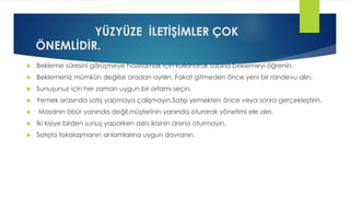 YÜZYÜZE İLETİŞİMLER ÇOK
ÖNEMLİDİR.
 Bekleme süresini görüşmeye hazırlamak için kullanarak sabırla beklemeyi öğrenin.
 Beklemeniz mümkün değilse oradan ayrılın. Fakat gitmeden önce yeni bir randevu alın.
 Sunuşunuz için her zaman uygun bir ortamı seçin.
 Yemek sırasında satış yapmaya çalışmayın.Satışı yemekten önce veya sonra gerçekleştirin.
 Masanın öbür yanında değil,müşterinin yanında oturarak yönetimi ele alın.
 İki kişiye birden sunuş yaparken asla ikisinin arsına oturmayın.
 Satışta tokalaşmanın anlamlarına uygun davranın.
 