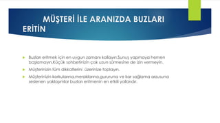 MÜŞTERİ İLE ARANIZDA BUZLARI
ERİTİN
 Buzları eritmek için en uygun zamanı kollayın.Sunuş yapmaya hemen
başlamayın.Küçük sohbetinizin çok uzun sürmesine de izin vermeyin.
 Müşterinizin tüm dikkatlerini üzerinize toplayın.
 Müşterinizin korkularına,meraklarına,gururuna ve kar sağlama arzusuna
seslenen yaklaşımlar buzları eritmenin en etkili yollarıdır.
 