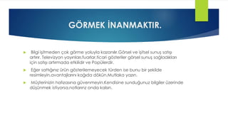 GÖRMEK İNANMAKTIR.
 Bilgi işitmeden çok görme yoluyla kazanılır.Görsel ve işitsel sunuş satışı
artırır. Televizyon yayınları,fuarlar,ticari gösteriler görsel sunuş sağladıkları
için satışı artırmada etkilidir ve Popülerdir.
 Eğer sattığınız ürün gösterilemeyecek türden ise bunu bir şekilde
resimleyin,avantajlarını kağıda dökün.Mutlaka yazın.
 Müşterinizin hafızasına güvenmeyin.Kendisine sunduğunuz bilgiler üzerinde
düşünmek istiyorsa,notlarınz onda kalsın.
 