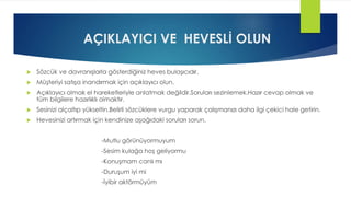 AÇIKLAYICI VE HEVESLİ OLUN
 Sözcük ve davranışlarla gösterdiğiniz heves bulaşıcıdır.
 Müşteriyi satışa inandırmak için açıklayıcı olun.
 Açıklayıcı olmak el hareketleriyle anlatmak değildir.Soruları sezinlemek.Hazır cevap olmak ve
tüm bilgilere hazırlıklı olmaktır.
 Sesinizi alçaltıp yükseltin.Belirli sözcüklere vurgu yaparak çalışmanızı daha ilgi çekici hale getirin.
 Hevesinizi artırmak için kendinize aşağıdaki soruları sorun.
-Mutlu görünüyormuyum
-Sesim kulağa hoş geliyormu
-Konuşmam canlı mı
-Duruşum iyi mi
-İyibir aktörmüyüm
 