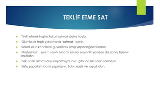 TEKLİF ETME SAT
 Teklif etmek hoştur.Fakat satmak daha hoştur.
 Olumlu bir tepki yaratmaya ‘satmak ‘denir.
 Kararlı olun,kendinize güvenerek satışı yapacağınıza inanın.
 Müşterinize’ evet ‘ yanıtı alacak sorular sorun.Bir yandan da sipariş fişlerini
imzalatın.
 Peki’satın almayı düşünüyormuydunuz’ gibi soruları sakın sormayın.
 Satış yaparken baskı yapmayın. Sakin,nazik ve saygılı olun.
 