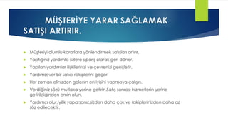 MÜŞTERİYE YARAR SAĞLAMAK
SATIŞI ARTIRIR.
 Müşteriyi olumlu kararlara yönlendirmek satışları artırır.
 Yaptığınız yardımla sizlere sipariş olarak geri döner.
 Yapılan yardımlar ilişkilerinizi ve çevrenizi genişletir.
 Yardımsever bir satıcı rakiplerini geçer.
 Her zaman elinizden gelenin en iyisini yapmaya çalışın.
 Verdiğiniz sözü mutlaka yerine getirin.Satış sonrası hizmetlerin yerine
getirildiğinden emin olun.
 Yardımcı olur,iyilik yaparsanız,sizden daha çok ve rakiplerinizden daha az
söz edilecektir.
 