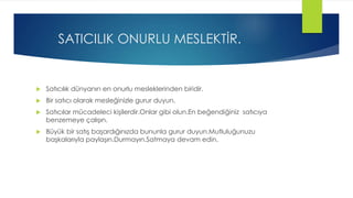 SATICILIK ONURLU MESLEKTİR.
 Satıcılık dünyanın en onurlu mesleklerinden biridir.
 Bir satıcı olarak mesleğinizle gurur duyun.
 Satıcılar mücadeleci kişilerdir.Onlar gibi olun.En beğendiğiniz satıcıya
benzemeye çalışın.
 Büyük bir satış başardığınızda bununla gurur duyun.Mutluluğunuzu
başkalarıyla paylaşın.Durmayın.Satmaya devam edin.
 