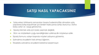 SATIŞI NASIL YAPACAKSINIZ
 Satışı erken bitirirseniz zamandan tasarruf edersiniz.Risk olmadan satış
yaparsınız.Satışı kapatmak için birden fazla şansa sahip olursunuz. Daha
kolay satar ve saygı görürsünüz.
 Sipariş istemek satış için baskı yapmak değildir.
 Ürün ve müşterilerin çoğu kendiliğinden satılmaz.Bir müşteriye satılır.
 Sipariş formunu satışın başında müşteri adayına gösteriniz.
 Satınalma sinyallerini fark etmeyi öğrenin.
 İtirazlarla satınalma sinyallerini birbirine karıştırmayın
 