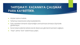 TARTIŞMAYI KAZANMYA ÇALIŞMAK
PARA KAYBETTİRİR.
 Müşteri daima haklıdır.
 Tartışmayı kazanırsanız satışı kaybedersiniz.
 Satış yaparken kimsenin düşmanlığını anımsatmayın,kimseye düşmanlık
göstermeyin.
 Kendi düşüncelerinizi aktarın,kendi düşüncesi gibi benimsemesini sağlayın.
 ‘Hayır’ yerine ‘Evet’ kullanmaya çalışın.
 
