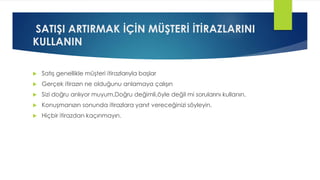 SATIŞI ARTIRMAK İÇİN MÜŞTERİ İTİRAZLARINI
KULLANIN
 Satış genellikle müşteri itirazlarıyla başlar
 Gerçek itirazın ne olduğunu anlamaya çalışın
 Sizi doğru anlıyor muyum,Doğru değimli,öyle değil mi sorularını kullanın.
 Konuşmanızın sonunda itirazlara yanıt vereceğinizi söyleyin.
 Hiçbir itirazdan kaçınmayın.
 