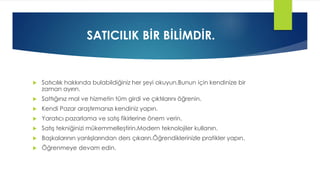 SATICILIK BİR BİLİMDİR.
 Satıcılık hakkında bulabildiğiniz her şeyi okuyun.Bunun için kendinize bir
zaman ayırın.
 Sattığınız mal ve hizmetin tüm girdi ve çıktılarını öğrenin.
 Kendi Pazar araştırmanızı kendiniz yapın.
 Yaratıcı pazarlama ve satış fikirlerine önem verin.
 Satış tekniğinizi mükemmelleştirin.Modern teknolojiler kullanın.
 Başkalarının yanlışlarından ders çıkarın.Öğrendiklerinizle pratikler yapın.
 Öğrenmeye devam edin.
 
