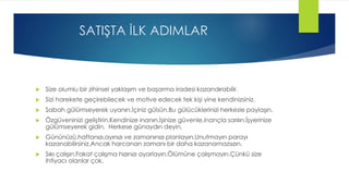 SATIŞTA İLK ADIMLAR
 Size olumlu bir zihinsel yaklaşım ve başarma iradesi kazandırabilir.
 Sizi harekete geçirebilecek ve motive edecek tek kişi yine kendinizsiniz.
 Sabah gülümseyerek uyanın.İçiniz gülsün.Bu gülücüklerinizi herkesle paylaşın.
 Özgüveninizi geliştirin.Kendinize inanın.İşinize güvenle,inançla sarılın.İşyerinize
gülümseyerek gidin. Herkese günaydın deyin.
 Gününüzü,haftanızı,ayınızı ve zamanınızı planlayın,Unutmayın parayı
kazanabilirsiniz.Ancak harcanan zamanı bir daha kazanamazsızın.
 Sıkı çalışın.Fakat çalışma hızınızı ayarlayın.Ölümüne çalışmayın.Çünkü size
ihtiyacı olanlar çok.
 