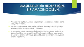 ULAŞILABİLİR BİR HEDEF SEÇİN.
BİR AMACINIZ OLSUN.
 Amaçlarınızı saptayın.Amaca ulaşmak için çabaladıkça hedefe daha
kolay ulaşacaksınız.
 Elle tutulur ve ayakları yere basan hedefler seçin.Aya ulaşmaya veya
Amerikayı yeniden keşfetmeye çalışmayın.
 Uzun zaman içinde kazancınızda kademeli olarak bir artış sağlamaya
çalışın.Yaptığınız her sunuş için gelirinizi hesaplayın.Sunuş başına satış
oranınızı ve primleri artırmaya çalışın.Böylece işverenden daha yüksek
primler alabilirsiniz.
 