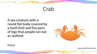 Crab
A sea creature with a
round flat body covered by
a hard shell and five pairs
of legs that people can eat
as seafood.
(noun)
 