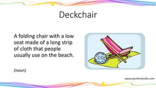 Deckchair
A folding chair with a low
seat made of a long strip
of cloth that people
usually use on the beach.
(noun)
 