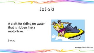 Jet-ski
A craft for riding on water
that is ridden like a
motorbike.
(noun)
 