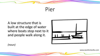 Pier
A low structure that is
built at the edge of water
where boats stop next to it
and people walk along it.
(noun)
 