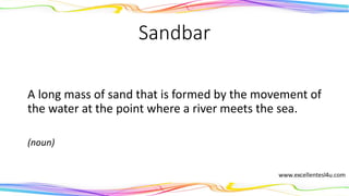 Sandbar
A long mass of sand that is formed by the movement of
the water at the point where a river meets the sea.
(noun)
 