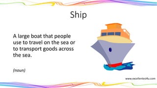 Ship
A large boat that people
use to travel on the sea or
to transport goods across
the sea.
(noun)
 