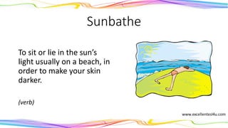 Sunbathe
To sit or lie in the sun’s
light usually on a beach, in
order to make your skin
darker.
(verb)
 