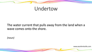 Undertow
The water current that pulls away from the land when a
wave comes onto the shore.
(noun)
 