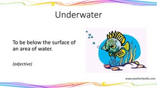 Underwater
To be below the surface of
an area of water.
(adjective)
 