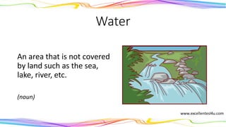 Water
An area that is not covered
by land such as the sea,
lake, river, etc.
(noun)
 