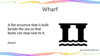 Wharf
A flat structure that is built
beside the sea so that
boats can stop next to it.
(noun)
 