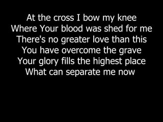 At the cross I bow my knee Where Your blood was shed for me There's no greater love than this You have overcome the grave Your glory fills the highest place What can separate me now  