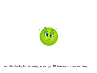 and after that I got on the swings when I got off I throw up on a cop  and I ran 